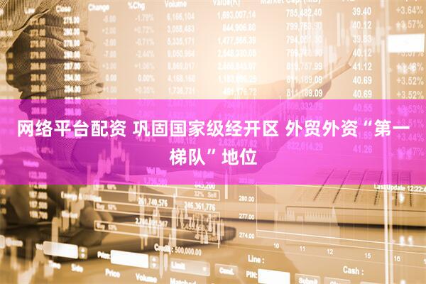 网络平台配资 巩固国家级经开区 外贸外资“第一梯队”地位