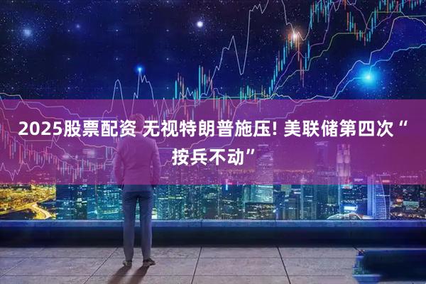 2025股票配资 无视特朗普施压! 美联储第四次“按兵不动”