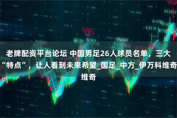 老牌配资平台论坛 中国男足26人球员名单，三大“特点”，让人看到未来希望_国足_中方_伊万科维奇