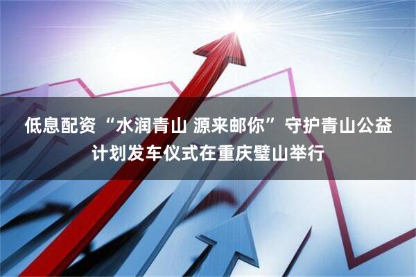 低息配资 “水润青山 源来邮你” 守护青山公益计划发车仪式在重庆璧山举行