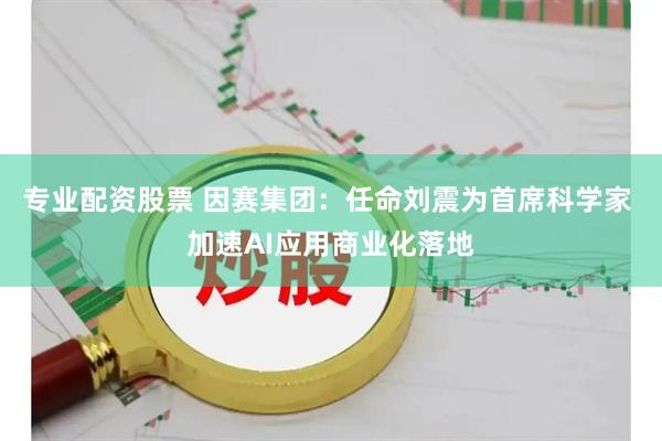 专业配资股票 因赛集团：任命刘震为首席科学家 加速AI应用商业化落地