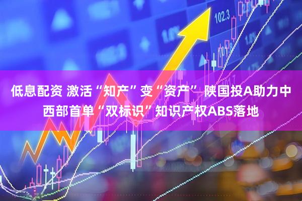 低息配资 激活“知产”变“资产” 陕国投A助力中西部首单“双标识”知识产权ABS落地