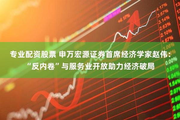 专业配资股票 申万宏源证券首席经济学家赵伟：“反内卷”与服务业开放助力经济破局