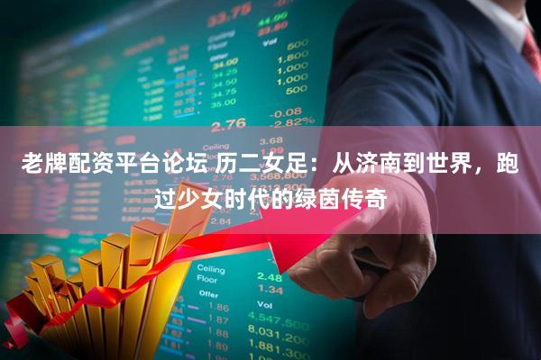 老牌配资平台论坛 历二女足：从济南到世界，跑过少女时代的绿茵传奇