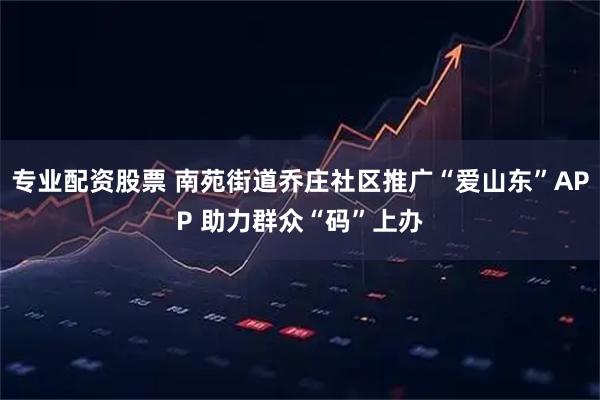 专业配资股票 南苑街道乔庄社区推广“爱山东”APP 助力群众“码”上办