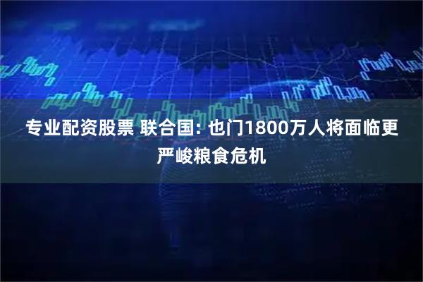 专业配资股票 联合国: 也门1800万人将面临更严峻粮食危机