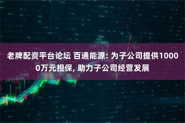 老牌配资平台论坛 百通能源: 为子公司提供10000万元担保, 助力子公司经营发展