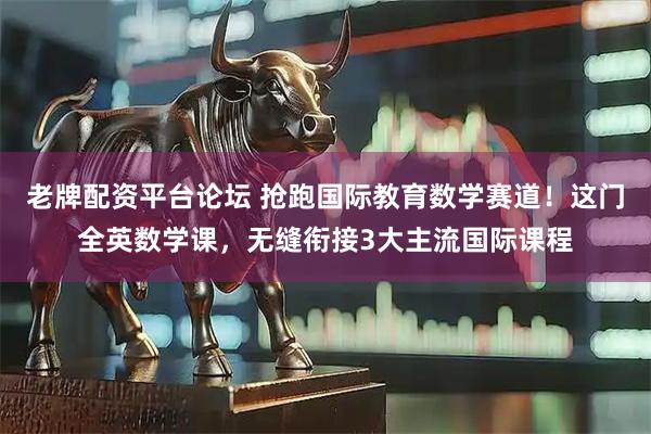 老牌配资平台论坛 抢跑国际教育数学赛道！这门全英数学课，无缝衔接3大主流国际课程