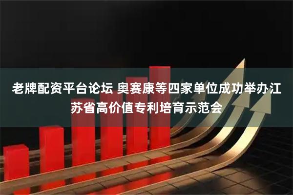 老牌配资平台论坛 奥赛康等四家单位成功举办江苏省高价值专利培育示范会