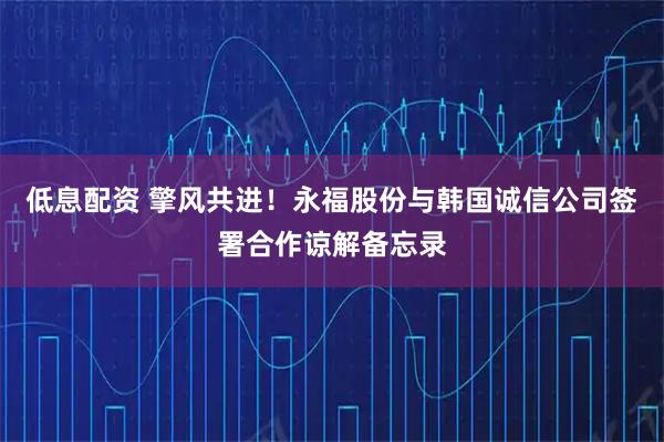 低息配资 擎风共进！永福股份与韩国诚信公司签署合作谅解备忘录