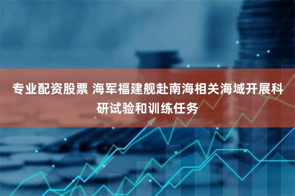 专业配资股票 海军福建舰赴南海相关海域开展科研试验和训练任务