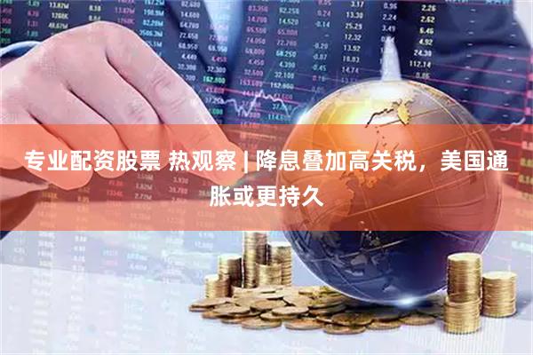 专业配资股票 热观察 | 降息叠加高关税，美国通胀或更持久