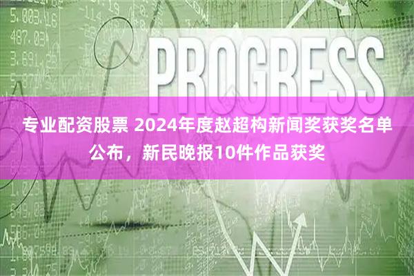 专业配资股票 2024年度赵超构新闻奖获奖名单公布，新民晚报10件作品获奖