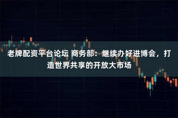 老牌配资平台论坛 商务部：继续办好进博会，打造世界共享的开放大市场