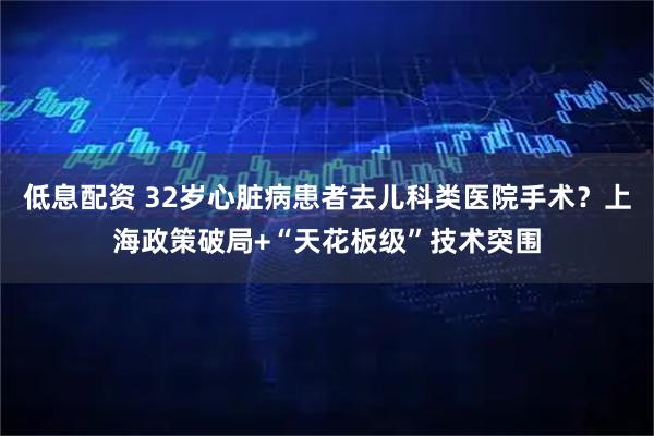 低息配资 32岁心脏病患者去儿科类医院手术？上海政策破局+“天花板级”技术突围