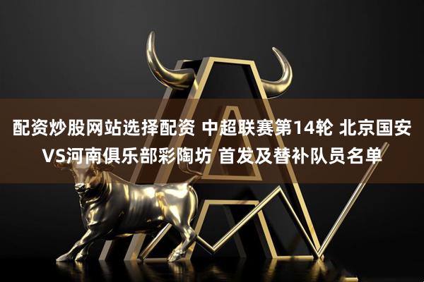 配资炒股网站选择配资 中超联赛第14轮 北京国安VS河南俱乐部彩陶坊 首发及替补队员名单