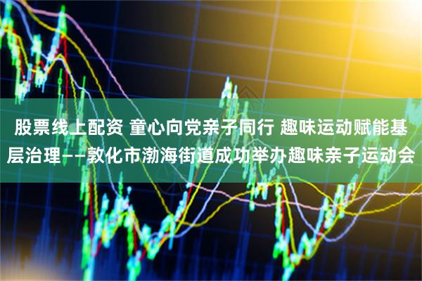 股票线上配资 童心向党亲子同行 趣味运动赋能基层治理——敦化市渤海街道成功举办趣味亲子运动会