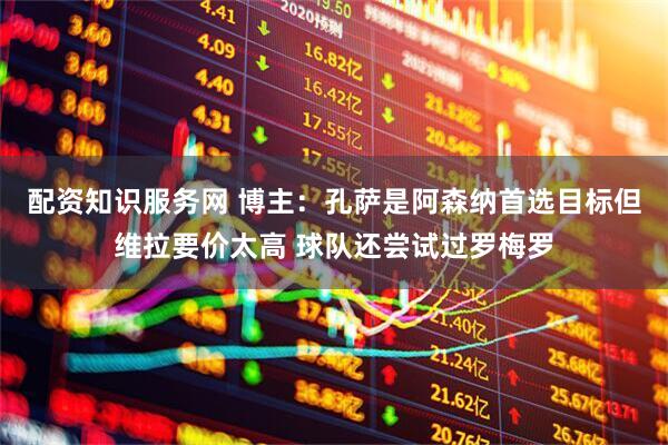 配资知识服务网 博主：孔萨是阿森纳首选目标但维拉要价太高 球队还尝试过罗梅罗